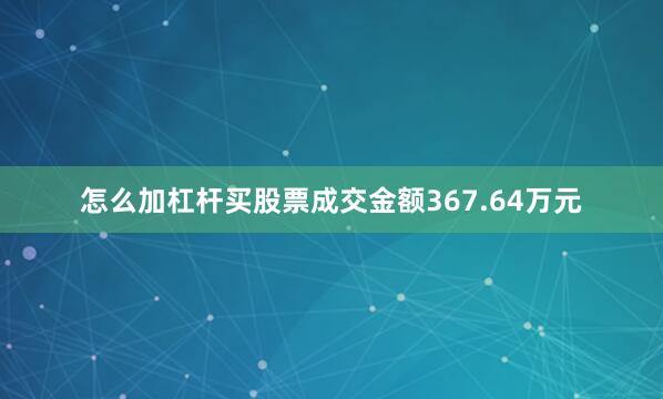 怎么加杠杆买股票成交金额367.64万元