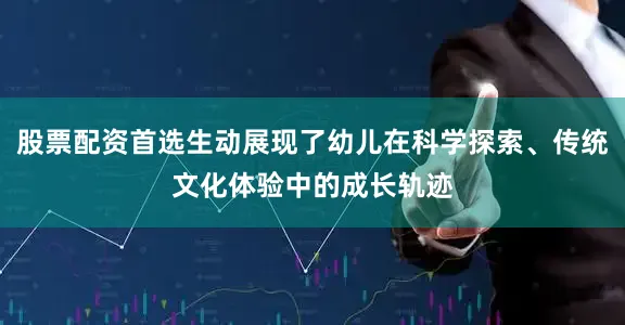 股票配资首选生动展现了幼儿在科学探索、传统文化体验中的成长轨迹
