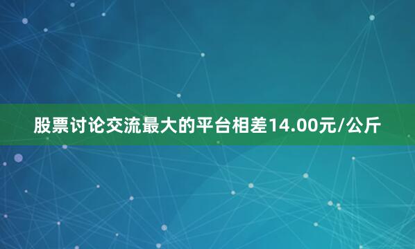 股票讨论交流最大的平台相差14.00元/公斤