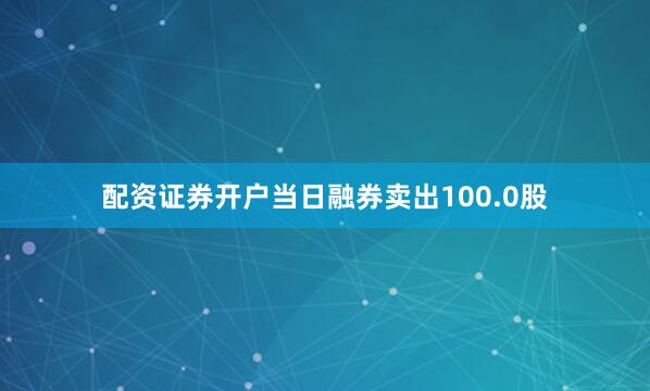 配资证券开户当日融券卖出100.0股