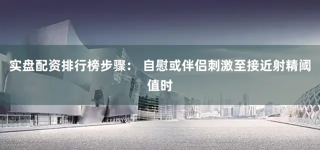 实盘配资排行榜步骤： 自慰或伴侣刺激至接近射精阈值时