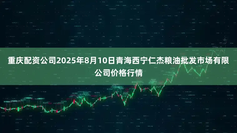 重庆配资公司2025年8月10日青海西宁仁杰粮油批发市场有限公司价格行情