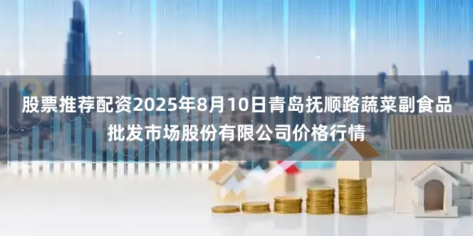 股票推荐配资2025年8月10日青岛抚顺路蔬菜副食品批发市场股份有限公司价格行情