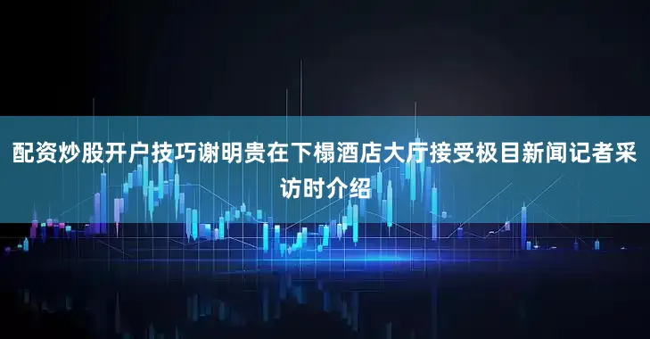 配资炒股开户技巧谢明贵在下榻酒店大厅接受极目新闻记者采访时介绍
