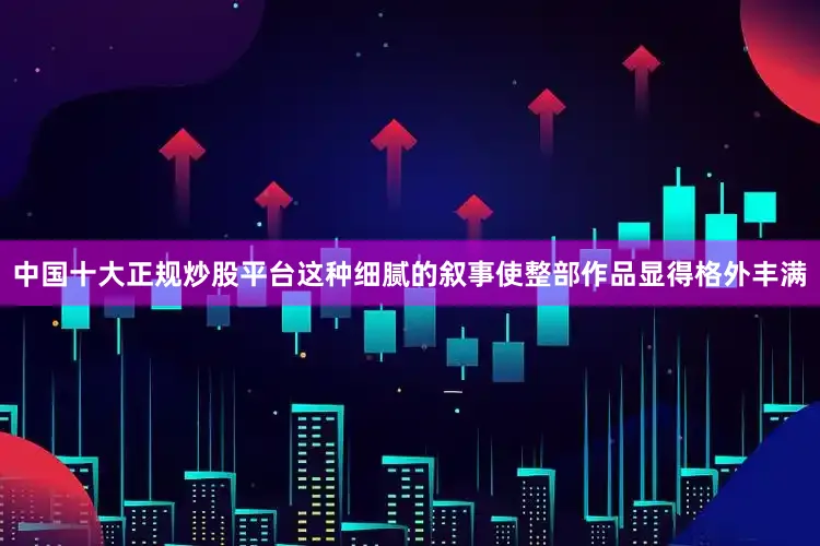 中国十大正规炒股平台这种细腻的叙事使整部作品显得格外丰满