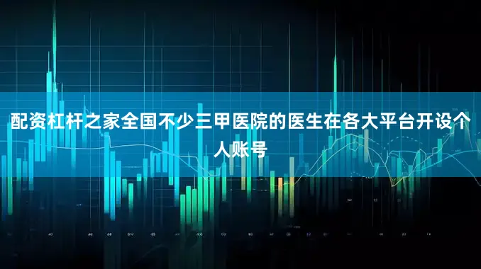 配资杠杆之家全国不少三甲医院的医生在各大平台开设个人账号