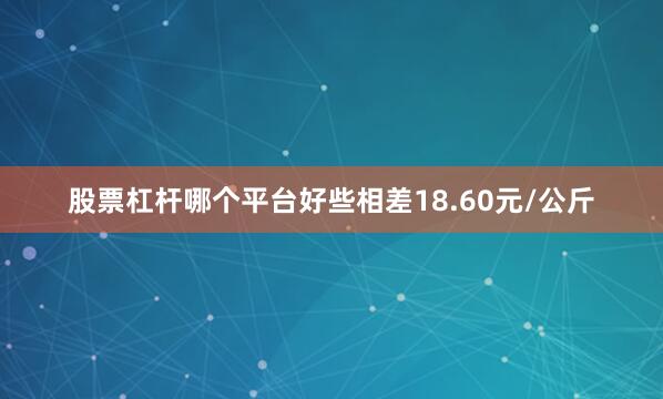 股票杠杆哪个平台好些相差18.60元/公斤