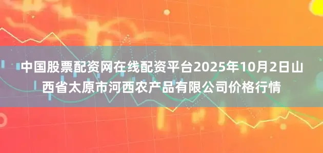 中国股票配资网在线配资平台2025年10月2日山西省太原市河西农产品有限公司价格行情